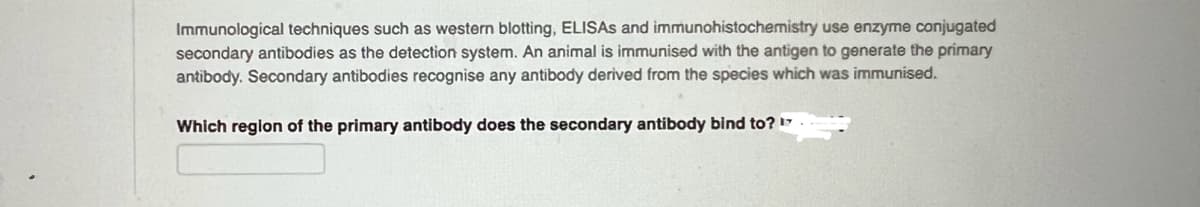 Immunological techniques such as western blotting, ELISAS and immunohistochemistry use enzyme conjugated
secondary antibodies as the detection system. An animal is immunised with the antigen to generate the primary
antibody. Secondary antibodies recognise any antibody derived from the species which was immunised.
Which region of the primary antibody does the secondary antibody bind to? 17