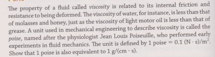 The property of a fluid called viscosity is related to its internal friction and
resistance to being deformed. The viscosity of water, for instance, is less than that
of molasses and honey, just as the viscosity of light motor oil is less than that of
grease. A unit used in mechanical engineering to describe viscosity is called the
poise, named after the physiologist Jean Louis Poiseuille, who performed early
experiments in fluid mechanics. The unit is defined by 1 poise = 0.1 (N s)/m2.
Show that 1 poise is also equivalent to 1 g/(cm · s).
%3D
