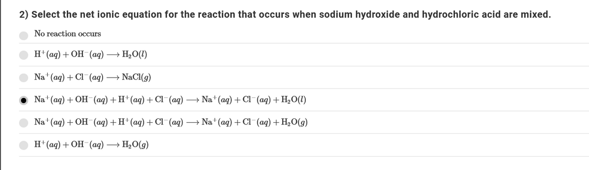 2) Select the net ionic equation for the reaction that occurs when sodium hydroxide and hydrochloric acid are mixed.
No reaction occurs
H' (aд) + ОН (ад) — Н,О(0)
Nat(ag) + Cl (ад)
+ NaCl(g)
Na' (ag) + OH (ад) + H+(аq) + CI (aд) — Na* (ag) + CI (aq) + H,О(1)
Na" (aq) + OH (aд) + H*(ад) + С (ag) — Na"(agд) + CI (aq) + Hә,0(g)
H" (ад) + ОН (aд) — Н,О(9)
