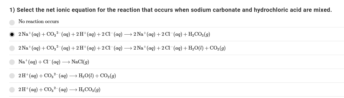 1) Select the net ionic equation for the reaction that occurs when sodium carbonate and hydrochloric acid are mixed.
No reaction occurs
2 Na+ (ag) + CO,²-(ag) + 2H+(ag) + 2 Cl-(ag) –→ 2 Na+ (ag) + 2Cl-(aq) + H2CO3(g)
2 Na+ (aq) + CO;²- (aq) + 2 H+ (aq) +2 Cl-(aq) –→ 2 Na+ (aq) +2 Cl-(aq) + H2O(1) + CO2(g)
Na (ag) + Cl (aq) → NaCl(g)
2H+(ag) + CO,²- (aq) → H2O(1) + CO2(g)
2H' (ад) + СОЗ2 (аg) — Н,СО3 (9)

