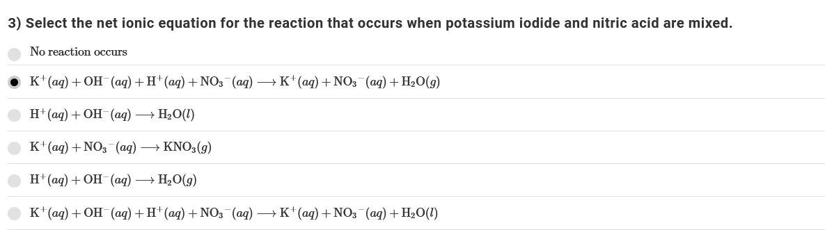 3) Select the net ionic equation for the reaction that occurs when potassium iodide and nitric acid are mixed.
No reaction occurs
к (ад) + ОН (aд) + H* (ад) + NO3 (ag) — К* (aд) + NO3 (aq) + H-0(9)
H" (aд) + ОН (аq) — НәО(1)
К (aд) + NO; (ад) —— KNO;(9)
H' (aд) + ОН (аq) — Н,О(9)
к"(ад) + ОН (аag) + H (aq) + NОз (ад) — К*(аg) + NO3 (ag) + H-0(1)
