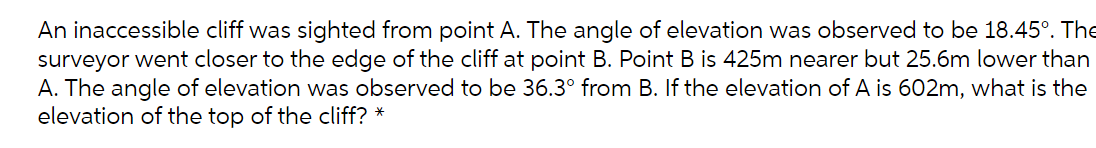 An inaccessible cliff was sighted from point A. The angle of elevation was observed to be 18.45°. The
surveyor went closer to the edge of the cliff at point B. Point B is 425m nearer but 25.6m lower than
A. The angle of elevation was observed to be 36.3° from B. If the elevation of A is 602m, what is the
elevation of the top of the cliff? *
