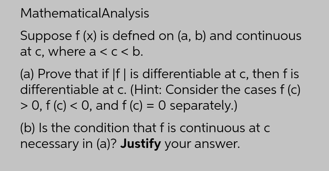 MathematicalAnalysis
Suppose f (x) is defned on (a, b) and continuous
at c, where a <c< b.
(a) Prove that if |f | is differentiable at c, then f is
differentiable at c. (Hint: Consider the cases f (c)
> 0, f (c) < 0, and f (c) = 0 separately.)
(b) Is the condition that f is continuous at c
necessary in (a)? Justify your answer.
