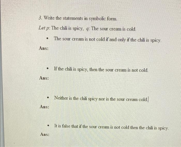 3. Write the statements in symbolic form.
Let p: The chili is spicy, g: The sour cream is cold.
The sour cream is not cold if and only if the chili is spicy.
Ans:
If the chili is spicy, then the sour cream is not cold.
Ans:
Neither is the chili spicy nor is the sour cream cold.
Ans:
It is false that if the sour cream is not cold then the chili is spicy.
Ans:

