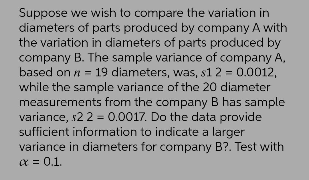 Suppose we wish to compare the variation in
diameters of parts produced by company A with
the variation in diameters of parts produced by
company B. The sample variance of company A,
based on n = 19 diameters, was, s1 2 = 0.0012,
while the sample variance of the 20 diameter
measurements from the company B has sample
variance, s2 2 = 0.0017. Do the data provide
sufficient information to indicate a larger
variance in diameters for company B?. Test with
X = 0.1.
