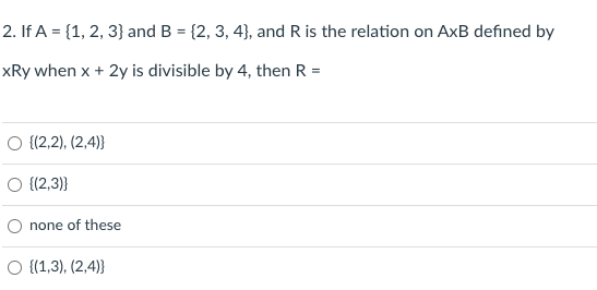 2. If A = {1, 2, 3} and B = {2, 3, 4}, and R is the relation on AxB defined by
xRy when x + 2y is divisible by 4, then R =
O {(2,2), (2,4)}
O {(2,3)}
O none of these
O {(1,3), (2,4)}
