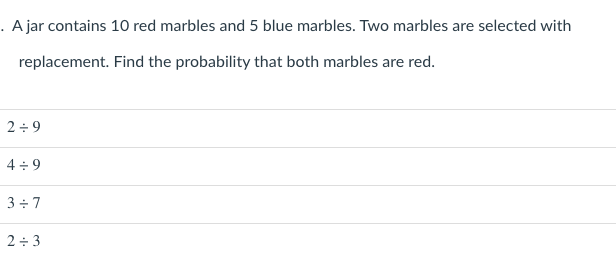 . A jar contains 10 red marbles and 5 blue marbles. Two marbles are selected with
replacement. Find the probability that both marbles are red.
2÷ 9
4 + 9
3 + 7
2+ 3
