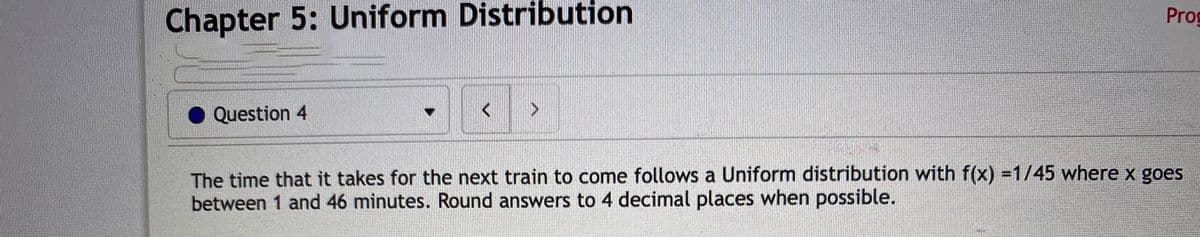 Chapter 5: Uniform Distribution
Prog
Question 4
The time that it takes for the next train to come follows a Uniform distribution with f(x) =1/45 where x goes
between 1 and 46 minutes. Round answers to 4 decimal places when possible.
