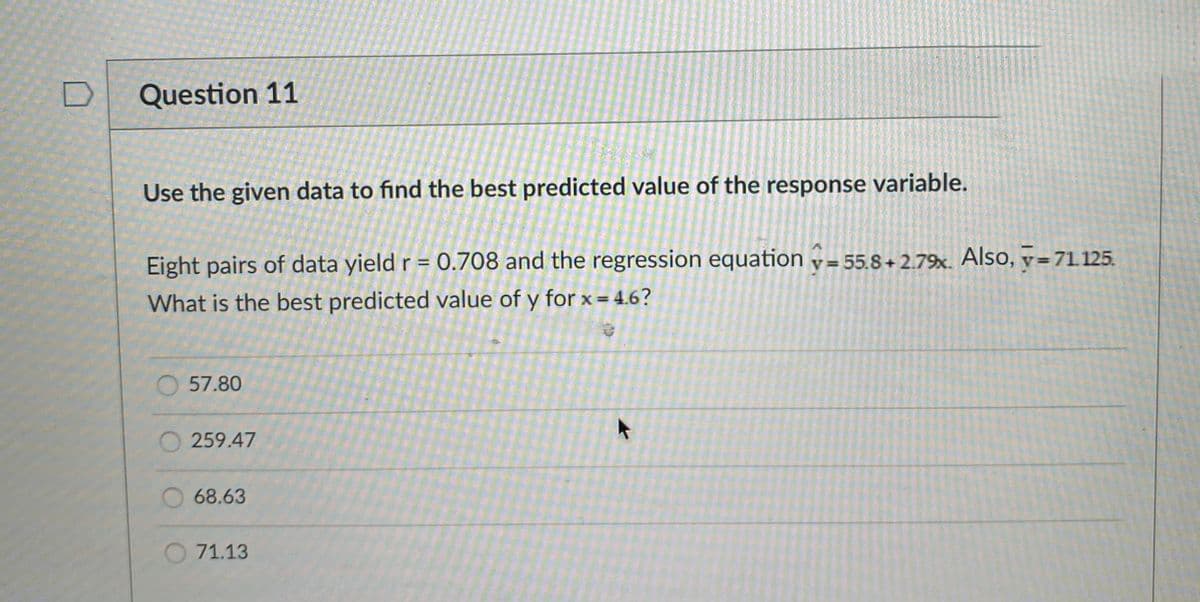 Question 11
Use the given data to find the best predicted value of the response variable.
Eight pairs of data yield r = 0.708 and the regression equation v= 55.8+ 2.79. Also, v=71.125.
What is the best predicted value of y for x = 4.6?
57.80
259.47
O68.63
O 71.13
