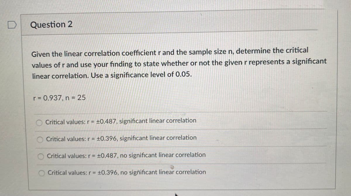 Question 2
Given the linear correlation coefficient r and the sample size n, determine the critical
values of r and use your finding to state whether or not the given r represents a significant
linear correlation. Use a significance level of 0.05.
r = 0.937, n = 25
Critical values: r = ±0.487, significant linear correlation
Critical values: r = ±0.396, significant linear correlation
Critical values:r = ±0.487, no significant linear correlation
Critical values: r= +0.396, no significant linear correlation
