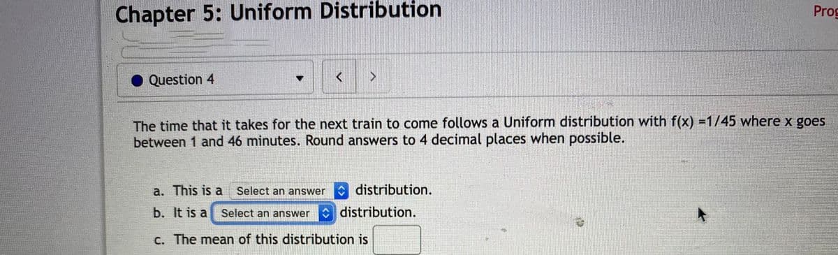 Chapter 5: Uniform Distribution
Prog
Question 4
The time that it takes for the next train to come follows a Uniform distribution with f(x) =1/45 where x goes
between 1 and 46 minutes. Round answers to 4 decimal places when possible.
a. This is a Select an answer
O distribution.
b. It is a Select an answer distribution.
C. The mean of this distribution is
