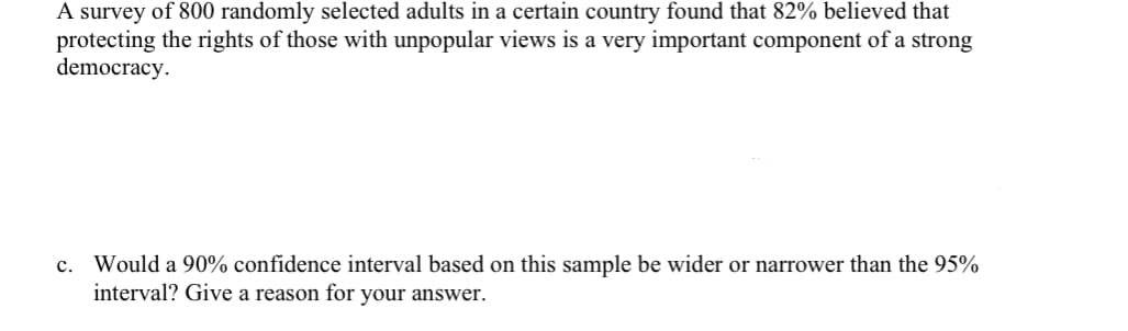 A survey of 800 randomly selected adults in a certain country found that 82% believed that
protecting the rights of those with unpopular views is a very important component of a strong
democracy.
c. Would a 90% confidence interval based on this sample be wider or narrower than the 95%
interval? Give a reason for your answer.