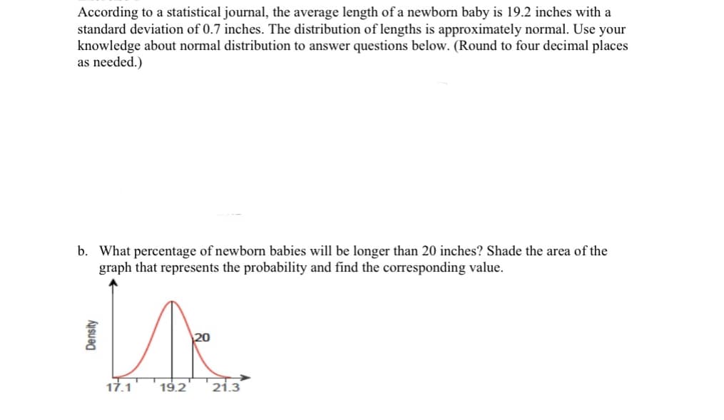 According to a statistical journal, the average length of a newborn baby is 19.2 inches with a
standard deviation of 0.7 inches. The distribution of lengths is approximately normal. Use your
knowledge about normal distribution to answer questions below. (Round to four decimal places
as needed.)
b. What percentage of newborn babies will be longer than 20 inches? Shade the area of the
graph that represents the probability and find the corresponding value.
We
19.2
Density
17.1