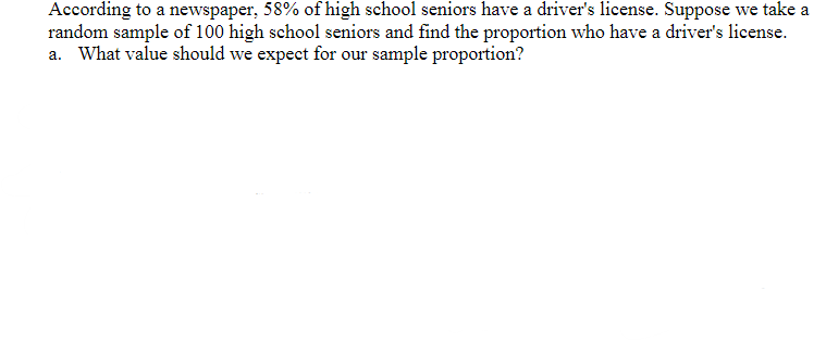 According to a newspaper, 58% of high school seniors have a driver's license. Suppose we take a
random sample of 100 high school seniors and find the proportion who have a driver's license.
a. What value should we expect for our sample proportion?