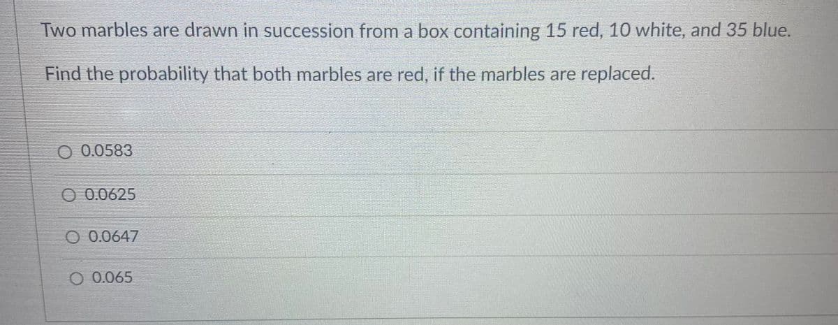 Two marbles are drawn in succession from a box containing 15 red, 10 white, and 35 blue.
Find the probability that both marbles are red, if the marbles are replaced.
0.0583
0.0625
O 0.0647
O 0.065