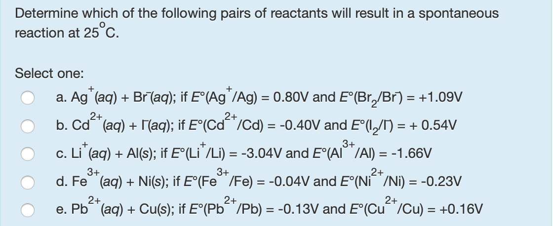 Determine which of the following pairs of reactants will result in a spontaneous
reaction at 25c.
Select one:
a. Ag (aq) + Br(aq); if E°(Ag'/Ag) = 0.80V and E°(Br,/Br) = +1.09V
2+
2+
b. Cd (aq) + [(aq); if E°(Cd"/Cd) = -0.40V and E°(,/N = + 0.54V
3+
c. Li (aq) + Al(s); if E°(Li`/Li) = -3.04V and E°(AI""/Al) = -1.66V
С.
3+
3+
2+
d. Fe (aq) + Ni(s); if E°(Fe"/Fe) = -0.04V and E°(Ni /Ni) = -0.23V
2+
2+
2+
e. Pb (aq) + Cu(s); if E°(Pb¯ /Pb) = -0.13V and E°(Cu /Cu) = +0.16V

