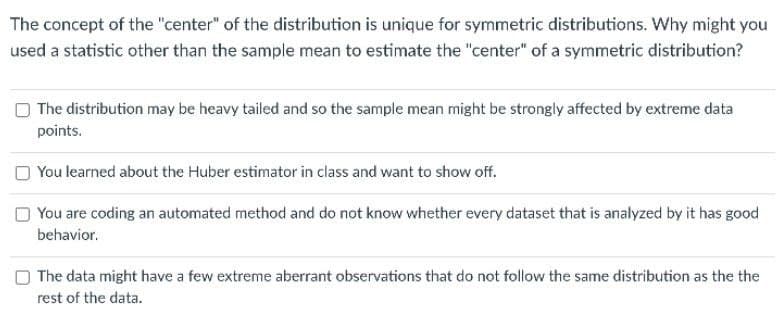 The concept of the "center" of the distribution is unique for symmetric distributions. Why might you
used a statistic other than the sample mean to estimate the "center" of a symmetric distribution?
O The distribution may be heavy tailed and so the sample mean might be strongly affected by extreme data
points.
You learned about the Huber estimator in class and want to show off.
O You are coding an automated method and do not know whether every dataset that is analyzed by it has good
behavior.
O The data might have a few extreme aberrant observations that do not follow the same distribution as the the
SE
rest of the data.
