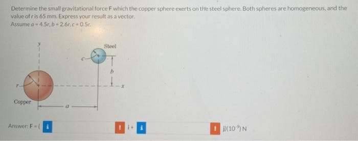 Determine the small gravitational force Fwhich the copper sphere exerts on the steel sphere, Both spheres are homogeneous, and the
value of r is 65 mm. Express your result as a vector.
Assume a - 4.5r, b- 2.6r.c-0.5r.
Steel
b.
Copper
Answer: F-
D(10)N
