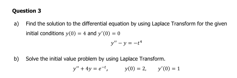 Question 3
a) Find the solution to the differential equation by using Laplace Transform for the given
initial conditions y(0) = 4 and y'(0) = 0
y" – y = -t*
b) Solve the initial value problem by using Laplace Transform.
y" + 4y = e-t,
y(0) = 2,
y'(0) = 1
%3D
