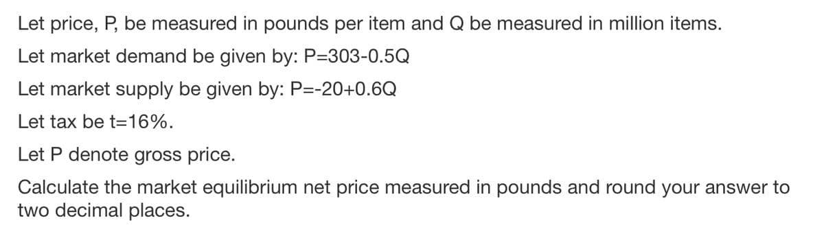Let price, P, be measured in pounds per item and Q be measured in million items.
Let market demand be given by: P=303-0.5Q
Let market supply be given by: P=-20+0.6Q
Let tax be t=16%.
Let P denote gross price.
Calculate the market equilibrium net price measured in pounds and round your answer to
two decimal places.
