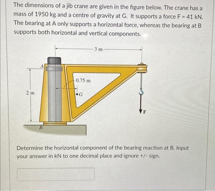 The dimensions of a jib crane are given in the figure below. The crane has a
mass of 1950 kg and a centre of gravity at G. It supports a force F = 41 kN.
The bearing at A only supports a horizontal force, whereas the bearing at B
supports both horizontal and vertical components.
3 m
0.75 m
2 m
•G
F
Determine the horizontal component of the bearing reaction at B. Input
your answer in kN to one decimal place and ignore +/- sign.
