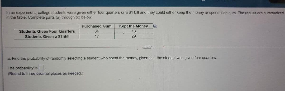 In an experiment, college students were given either four quarters or a $1 bill and they could either keep the money or spend it on gum. The results are summarized
in the table. Complete parts (a) through (c) below.
Purchased Gum
Kept the Money
Students Given Four Quarters
34
13
Students Given a $1 Bill
17
29
a. Find the probability of randomly selecting a student who spent the money, given that the student was given four quarters.
The probability is
(Round to three decimal places as needed.)
