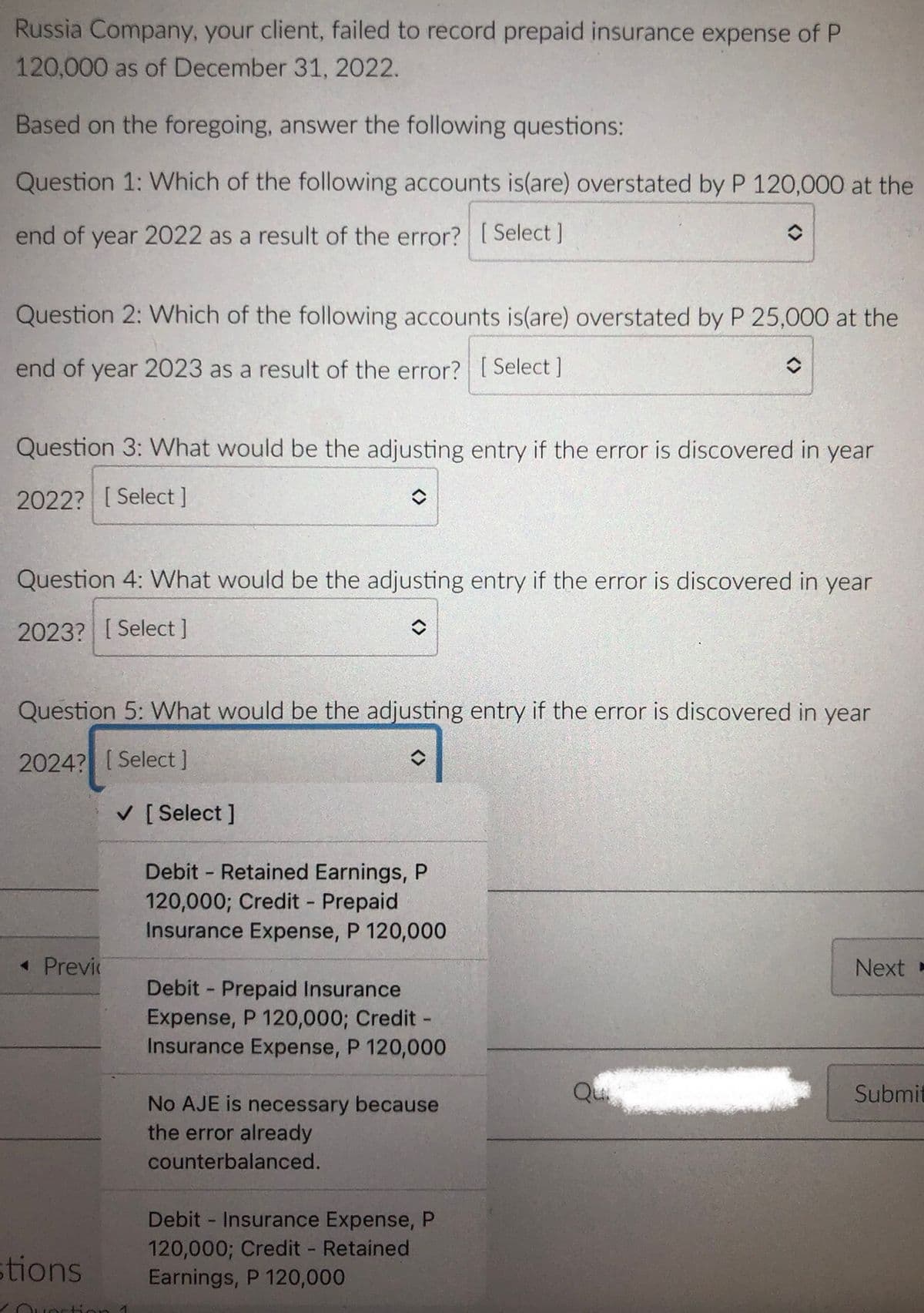 Russia Company, your client, failed to record prepaid insurance expense of P
120,000 as of December 31, 2022.
Based on the foregoing, answer the following questions:
Question 1: Which of the following accounts is(are) overstated by P 120,000 at the
end of year 2022 as a result of the error? [Select ]
Question 2: Which of the following accounts is(are) overstated by P 25,000 at the
end of year 2023 as a result of the error? [ Select ]
Question 3: What would be the adjusting entry if the error is discovered in year
2022? [Select]
Question 4: VWhat would be the adjusting entry if the error is discovered in year
2023? [ Select]
Question 5: What would be the adjusting entry if the error is discovered in year
2024? [Select]
V [ Select ]
Debit - Retained Earnings, P
120,000; Credit Prepaid
Insurance Expense, P 120,000
« Previ
Next -
Debit - Prepaid Insurance
Expense, P 120,000; Credit -
Insurance Expense, P 120,000
Qu
Submit
No AJE is necessary because
the error already
counterbalanced.
Debit - Insurance Expense, P
120,000; Credit Retained
Earnings, P 120,000
1.
stions
