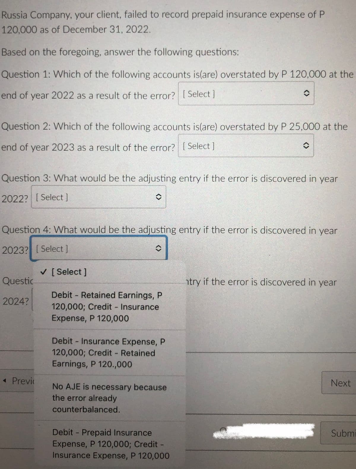 Russia Company, your client, failed to record prepaid insurance expense of P
120,000 as of December 31, 2022.
Based on the foregoing, answer the following questions:
Question 1: Which of the following accounts is(are) overstated by P 120,000 at the
end of year 2022 as a result of the error?? [Select ]
Question 2: Which of the following accounts is(are) overstated by P 25,000 at the
end of year 2023 as a result of the error? [Select ]
Question 3: What would be the adjusting entry if the error is discovered in year
2022? [ Select]
Question 4: What would be the adjusting entry if the error is discovered in year
2023? [Select]
V [ Select ]
Questic
try if the error is discovered in year
Debit Retained Earnings, P
120,000; Credit Insurance
Expense, P 120,000
2024?
Debit Insurance Expense, P
120,000; Credit Retained
Earnings, P 120.,000
« Previ
Next
No AJE is necessary because
the error already
counterbalanced.
Debit Prepaid Insurance
Expense, P 120,000; Credit-
Insurance Expense, P 120,000
Submi
