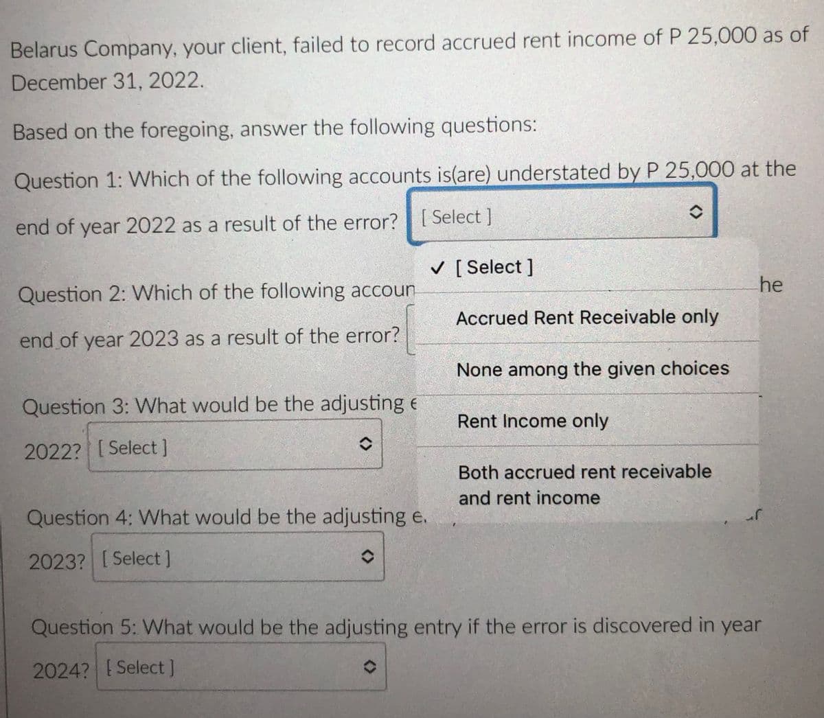 Belarus Company, your client, failed to record accrued rent income of P 25,000 as of
December 31, 2022.
Based on the foregoing, answer the following questions:
Question 1: Which of the following accounts is(are) understated by P 25,000 at the
end of year 2022 as a result of the error? |[ Select ]
V [ Select ]
he
Question 2: Which of the following accoun
Accrued Rent Receivable only
end of year 2023 as a result of the error?
None among the given choices
Question 3: What would be the adjusting e
Rent Income only
2022? [Select]
Both accrued rent receivable
and rent income
Question 4: What would be the adjusting e.
2023? [Select]
Question 5: What would be the adjusting entry if the error is discovered in year
2024? Select]

