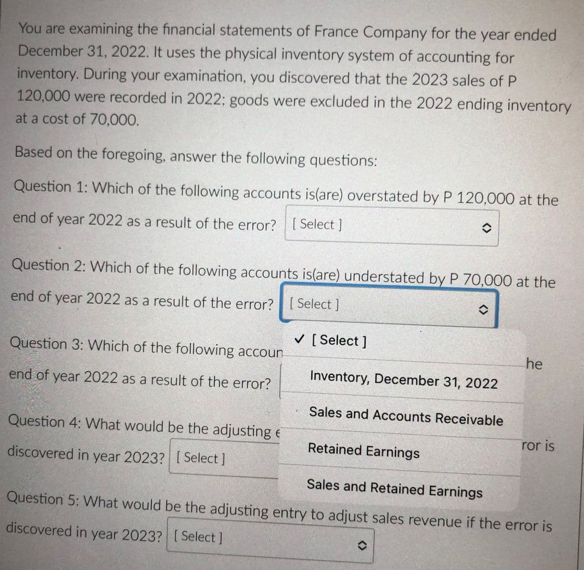 You are examining the financial statements of France Company for the year ended
December 31, 2022. It uses the physical inventory system of accounting for
inventory. During your examination, you discovered that the 2023 sales of P
120,000 were recorded in 2022; goods were excluded in the 2022 ending inventory
at a cost of 70,000.
Based on the foregoing, answer the following questions:
Question 1: Which of the following accounts is(are) overstated by P 120,000 at the
end of year 2022 as a result of the error? [ Select ]
Question 2: Which of the following accounts is(are) understated by P 70,000 at the
end of year 2022 as a result of the error?[ Select ]
v [ Select ]
Question 3: Which of the following accoun
he
Inventory, December 31, 2022
end of year 2022 as a result of the error?
Sales and Accounts Receivable
Question 4: What would be the adjusting e
ror is
Retained Earnings
discovered in year 2023? [ Select ]
Sales and Retained Earnings
Question 5: What would be the adjusting entry to adjust sales revenue if the error is
discovered in year 2023? [ Select ]
