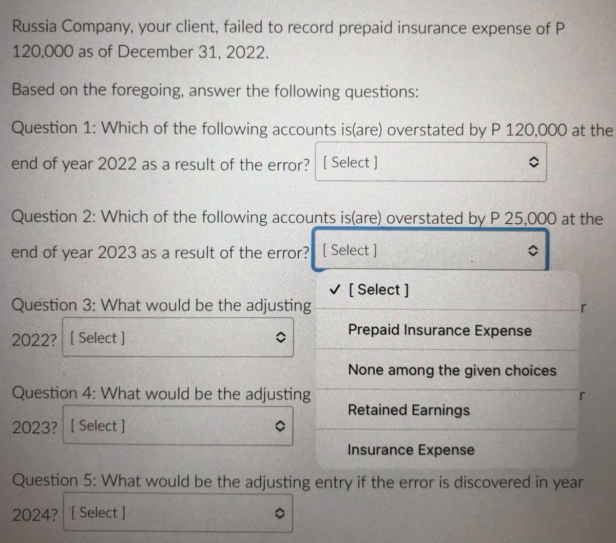 Russia Company, your client, failed to record prepaid insurance expense of P
120,000 as of December 31, 2022.
Based on the foregoing, answer the following questions:
Question 1: Which of the following accounts is(are) overstated by P 120,000 at the
end of year 2022 as a result of the error? [ Select ]
Question 2: Which of the following accounts is(are) overstated by P 25,000 at the
end of year 2023 as a result of the error? [ Select ]
V [ Select ]
Question 3: What would be the adjusting
Prepaid Insurance Expense
2022? [ Select]
None among the given choices
Question 4: What would be the adjusting
Retained Earnings
2023? ISelect]
Insurance Expense
Question 5: What would be the adjusting entry if the error is discovered in year
2024? ISelect]
