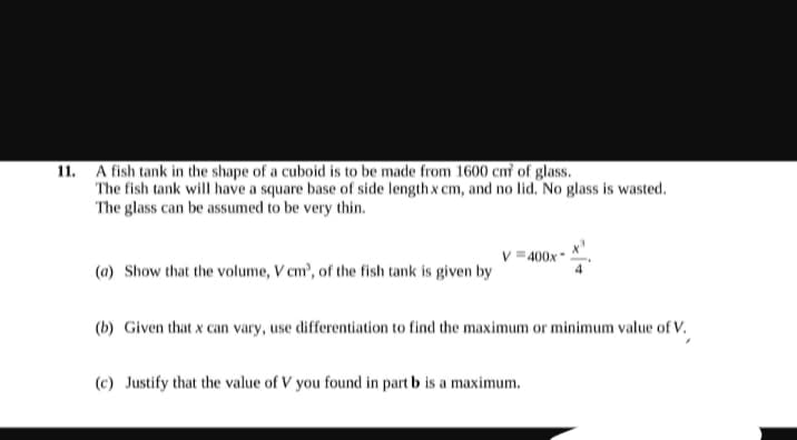 11. A fish tank in the shape of a cuboid is to be made from 1600 cmf of glass.
The fish tank will have a square base of side length x cm, and no lid. No glass is wasted.
The glass can be assumed to be very thin.
(a) Show that the volume, V cm³, of the fish tank is given by
V=400x*
(b) Given that x can vary, use differentiation to find the maximum or minimum value of V.
(c) Justify that the value of V you found in part b is a maximum.