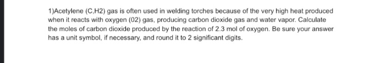 1)Acetylene (C,H2) gas is often used in welding torches because of the very high heat produced
when it reacts with oxygen (02) gas, producing carbon dioxide gas and water vapor. Calculate
the moles of carbon dioxide produced by the reaction of 2.3 mol of oxygen. Be sure your answer
has a unit symbol, if necessary, and round it to 2 significant digits.