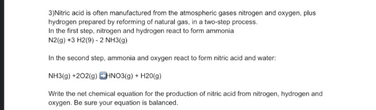 3) Nitric acid is often manufactured from the atmospheric gases nitrogen and oxygen, plus
hydrogen prepared by reforming of natural gas, in a two-step process.
In the first step, nitrogen and hydrogen react to form ammonia
N2(g) + 3 H2(9) - 2 NH3(g)
In the second step, ammonia and oxygen react to form nitric acid and water:
NH3(g) +202(g) HNO3(g) + H20(g)
Write the net chemical equation for the production of nitric acid from nitrogen, hydrogen and
oxygen. Be sure your equation is balanced.
