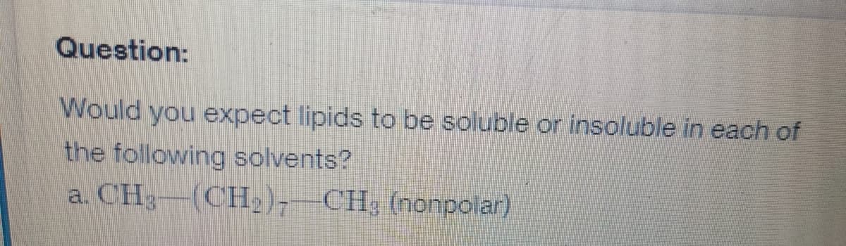 Question:
Would you expect lipids to be soluble or insoluble in each of
the following solvents?
a. CH3-(CH₂)7-CH3 (nonpolar)