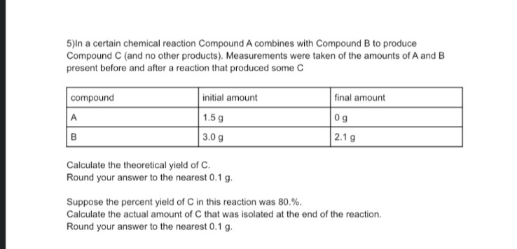 5)In a certain chemical reaction Compound A combines with Compound B to produce
Compound C (and no other products). Measurements were taken of the amounts of A and B
present before and after a reaction that produced some C
compound
A
B
initial amount
1.5 g
3.0 g
Calculate the theoretical yield of C.
Round your answer to the nearest 0.1 g.
final amount
0g
2.1 g
Suppose the percent yield of C in this reaction was 80.%.
Calculate the actual amount of C that was isolated at the end of the reaction.
Round your answer to the nearest 0.1 g.