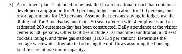 3) A treatment plant is planned to be installed in a recreational resort that contains a
developed campground for 200 persons, lodges and cabins for 100 persons, and
resort apartments for 150 persons. Assume that persons staying in lodges use the
dining hall for 3 meals/day and that a 50 seat cafeteria with 4 employees and an
estimated 200 customers/day has been constructed. Daily attendance at the visitor
center is 500 persons. Other facilities include a 10-machine laundromat, a 20 seat
cocktail lounge, and three gas stations (1100 L/d per station). Determine the
average wastewater flowrate in L/d using the unit flows assuming the housing
facilities are at maximum capacity.