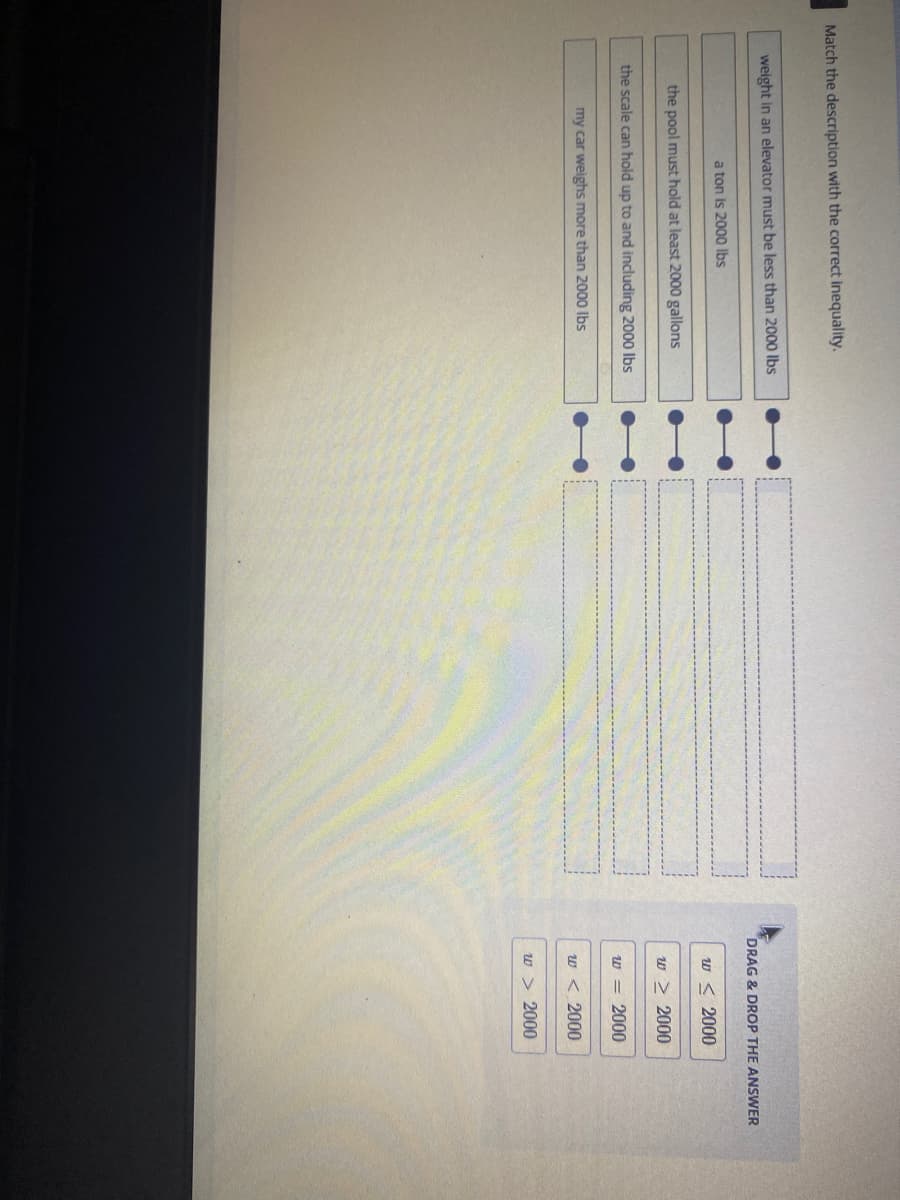 Match the description with the correct inequality.
weight in an elevator must be less than 2000 Ibs
DRAG & DROP THE ANSWER
a ton is 2000 lbs
w < 2000
the pool must hold at least 2000 gallons
w > 2000
the scale can hold up to and including 2000 Ibs
w = 2000
my car weighs more than 2000 Ibs
w < 2000
w > 2000
