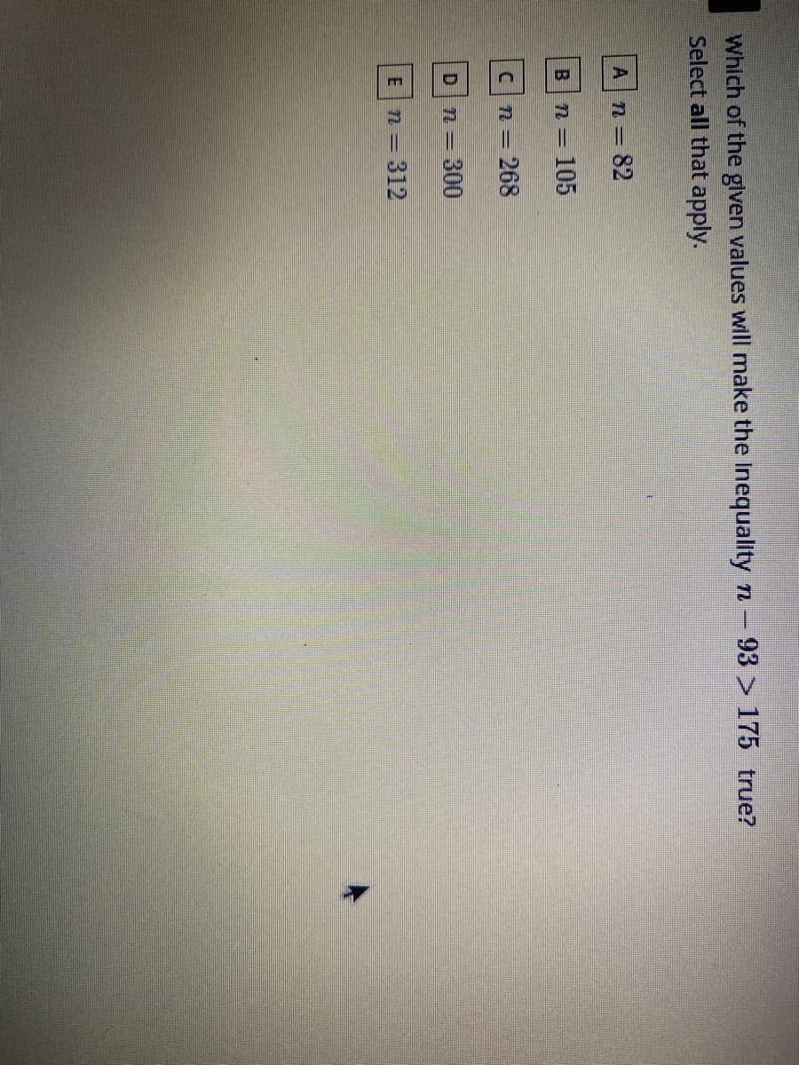 Which of the given values will make the Inequality n-93 > 175 true?
Select all that apply.
A n=82
B.
n= 105
Cn=268
300
n = 312
