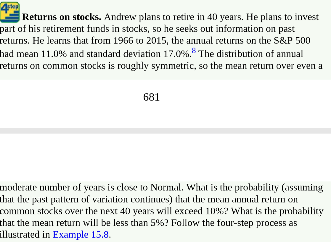 4step
Returns on stocks. Andrew plans to retire in 40 years. He plans to invest
part of his retirement funds in stocks, so he seeks out information on past
returns. He learns that from 1966 to 2015, the annual returns on the S&P 500
had mean 11.0% and standard deviation 17.0%.8 The distribution of annual
returns on common stocks is roughly symmetric, so the mean return over even a
681
moderate number of years is close to Normal. What is the probability (assuming
that the past pattern of variation continues) that the mean annual return on
common stocks over the next 40 years will exceed 10%? What is the probability
that the mean return will be less than 5%? Follow the four-step process as
illustrated in Example 15.8.
