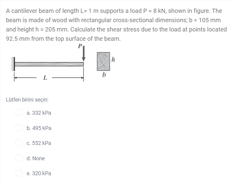 A cantilever beam of length L= 1 m supports a load P = 8 kN, shown in figure. The
beam is made of wood with rectangular cross-sectional dimensions; b = 105 mm
and height h = 205 mm. Calculate the shear stress due to the load at points located
92.5 mm from the top surface of the beam.
P
h
b
L
Lütfen birini seçin:
a. 332 kPa
b. 495 kPa
c. 552 kPa
d. None
e. 320 kPa
