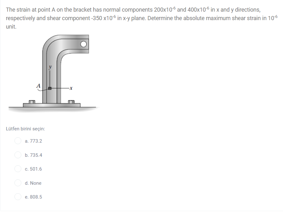 The strain at point A on the bracket has normal components 200x106 and 400x106 in x and y directions,
respectively and shear component -350 x106 in x-y plane. Determine the absolute maximum shear strain in 106
unit.
Lütfen birini seçin:
a. 773.2
b. 735.4
c. 501.6
d. None
e. 808.5
