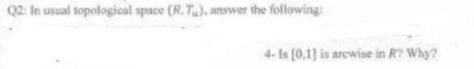 Q2: In usual topological space (R.T), answer the following:
4- Is [0,1] is arcwise in R? Why?