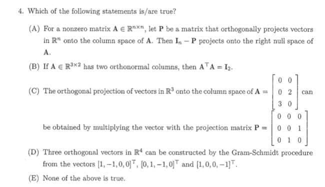 4. Which of the following statements is/are true?
(A) For a nonzero matrix A E Rnxn, let P be a matrix that orthogonally projects vectors
in R" onto the column space of A. Then In-P projects onto the right null space of
A.
(B) If A € R³x2 has two orthonormal columns, then ATA = I₂.
0
can
(C) The orthogonal projection of vectors in R³ onto the column space of A
30
000
be obtained by multiplying the vector with the projection matrix P = 0 0 1
0 1 0
(D) Three orthogonal vectors in R4 can be constructed by the Gram-Schmidt procedure
from the vectors [1,-1,0,0], [0, 1,-1,0] and [1,0,0,-1].
(E) None of the above is true.