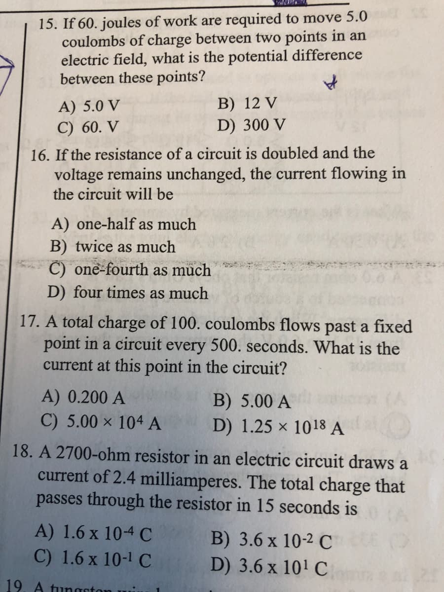 15. If 60. joules of work are required to move 5.0
coulombs of charge between two points in an
electric field, what is the potential difference
between these points?
В) 12 V
D) 300 V
A) 5.0 V
C) 60. V
16. If the resistance of a circuit is doubled and the
voltage remains unchanged, the current flowing in
the circuit will be
A) one-half as much
B) twice as much
C) one-fourth as müch
D) four times as much
17. A total charge of 100. coulombs flows past a fixed
point in a circuit every 500. seconds. What is the
current at this point in the circuit?
A) 0.200 A
C) 5.00 x 104 A
B) 5.00 A
D) 1.25 x 1018 A
18. A 2700-ohm resistor in an electric circuit draws a
current of 2.4 milliamperes. The total charge that
passes through the resistor in 15 seconds is
A) 1.6 x 10-4 C
C) 1.6 x 10-1 C
B) 3.6 x 10-2 C
D) 3.6 x 101 C
19. A tungstor
