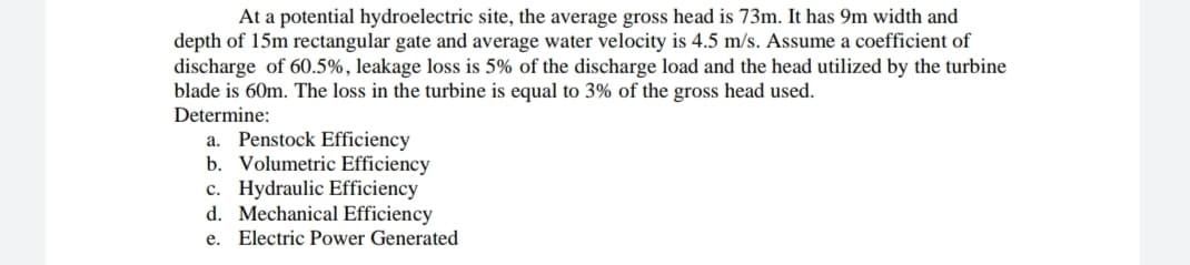 At a potential hydroelectric site, the average gross head is 73m. It has 9m width and
depth of 15m rectangular gate and average water velocity is 4.5 m/s. Assume a coefficient of
discharge of 60.5%, leakage loss is 5% of the discharge load and the head utilized by the turbine
blade is 60m. The loss in the turbine is equal to 3% of the gross head used.
Determine:
a. Penstock Efficiency
b. Volumetric Efficiency
c. Hydraulic Efficiency
d. Mechanical Efficiency
e. Electric Power Generated
