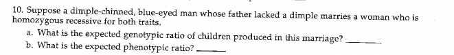 10. Suppose a dimple-chinned, blue-eyed man whose father lacked a dimple marries a woman who is
homozygous recessive for both traits.
a. What is the expected genotypic ratio of children produced in this marriage?
b. What is the expected phenotypic ratio? -
