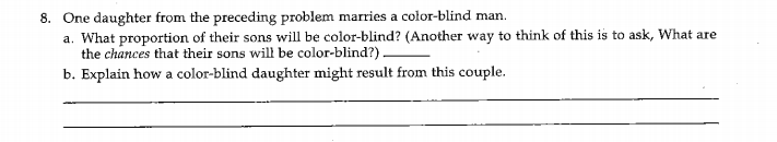 8. One daughter from the preceding problem marries a color-blind man.
a. What proportion of their sons will be color-blind? (Another way to think of this is to ask, What are
the chances that their sons will be color-blind?) -
b. Explain how a color-blind daughter might result from this couple.
