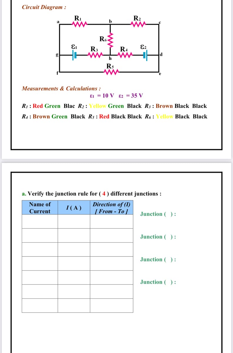 Circuit Diagram :
RI
R2
a
b
Ro
R3
R4
E2
h
Rs
Measurements & Calculations :
ɛ1 = 10 V ɛ2 = 35 V
R1: Red Green Blac R2: Yellow Green Black R3: Brown Black Black
R4: Brown Green Black R5 : Red Black Black R6: Yellow Black Black
a. Verify the junction rule for ( 4 ) different junctions :
Name of
Direction of (I)
I( A )
Current
[ From - To ]
Junction ( ):
Junction ( ):
Junction ( ):
Junction ( ) :
