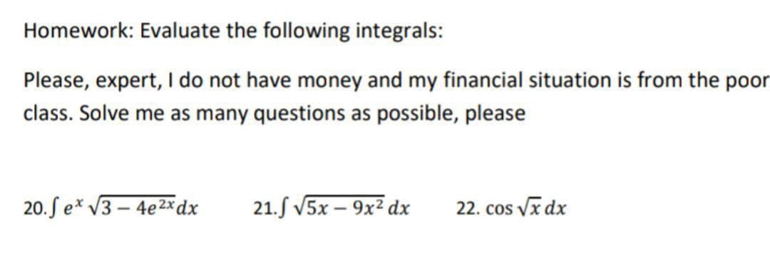 Homework: Evaluate the following integrals:
Please, expert, I do not have money and my financial situation is from the poor
class. Solve me as many questions as possible, please
20.fe* √3-4e2x dx 21. √5x9x² dx
22. cos √x dx